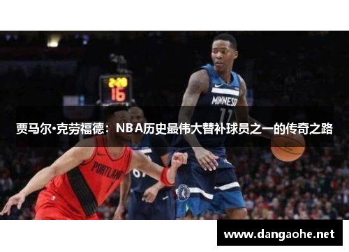 贾马尔·克劳福德：NBA历史最伟大替补球员之一的传奇之路